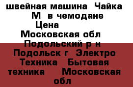 швейная машина “Чайка 142 М“ в чемодане › Цена ­ 3 000 - Московская обл., Подольский р-н, Подольск г. Электро-Техника » Бытовая техника   . Московская обл.